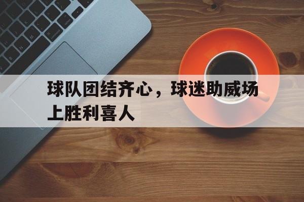 关于球队团结齐心，球迷助威场上胜利喜人的信息